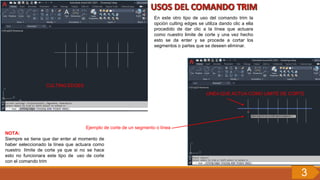 En este otro tipo de uso del comando trim la
opción culting edges se utiliza dando clic a ella
procedido de dar clic a la línea que actuara
como nuestro limite de corte y una vez hecho
esto se da enter y se procede a cortar los
segmentos o partes que se deseen eliminar.
CULTING EDGES
LINEA QUE ACTUA COMO LIMITE DE CORTE
Ejemplo de corte de un segmento o línea
NOTA:
Siempre se tiene que dar enter al momento de
haber seleccionado la línea que actuara como
nuestro límite de corte ya que si no se hace
esto no funcionara este tipo de uso de corte
con el comando trim
3
 