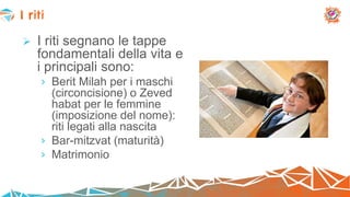  I riti segnano le tappe
fondamentali della vita e
i principali sono:
› Berit Milah per i maschi
(circoncisione) o Zeved
habat per le femmine
(imposizione del nome):
riti legati alla nascita
› Bar-mitzvat (maturità)
› Matrimonio
I riti
 