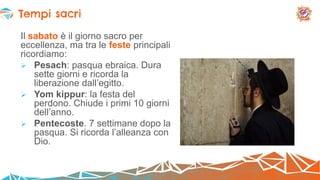 Il sabato è il giorno sacro per
eccellenza, ma tra le feste principali
ricordiamo:
 Pesach: pasqua ebraica. Dura
sette giorni e ricorda la
liberazione dall’egitto.
 Yom kippur: la festa del
perdono. Chiude i primi 10 giorni
dell’anno.
 Pentecoste. 7 settimane dopo la
pasqua. Si ricorda l’alleanza con
Dio.
Tempi sacri
 