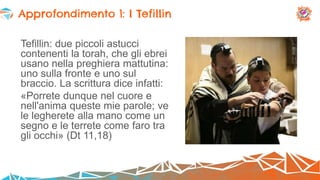 Tefillin: due piccoli astucci
contenenti la torah, che gli ebrei
usano nella preghiera mattutina:
uno sulla fronte e uno sul
braccio. La scrittura dice infatti:
«Porrete dunque nel cuore e
nell'anima queste mie parole; ve
le legherete alla mano come un
segno e le terrete come faro tra
gli occhi» (Dt 11,18)
Approfondimento 1: I Tefillin
 
