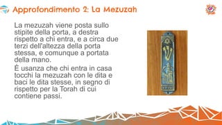 La mezuzah viene posta sullo
stipite della porta, a destra
rispetto a chi entra, e a circa due
terzi dell'altezza della porta
stessa, e comunque a portata
della mano.
È usanza che chi entra in casa
tocchi la mezuzah con le dita e
baci le dita stesse, in segno di
rispetto per la Torah di cui
contiene passi.
Approfondimento 2: La Mezuzah
 