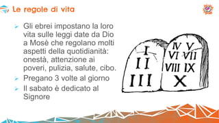  Gli ebrei impostano la loro
vita sulle leggi date da Dio
a Mosè che regolano molti
aspetti della quotidianità:
onestà, attenzione ai
poveri, pulizia, salute, cibo.
 Pregano 3 volte al giorno
 Il sabato è dedicato al
Signore
Le regole di vita
 