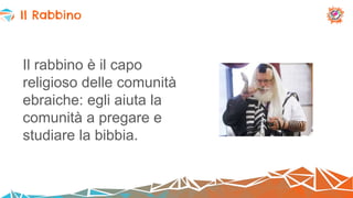 Il rabbino è il capo
religioso delle comunità
ebraiche: egli aiuta la
comunità a pregare e
studiare la bibbia.
Il Rabbino
 