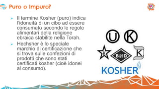  Il termine Kosher (puro) indica
l’idoneità di un cibo ad essere
consumato secondo le regole
alimentari della religione
ebraica stabilite nella Torah.
 Hechsher è lo speciale
marchio di certificazione che
si trova sulle confezioni di
prodotti che sono stati
certificati kosher (cioè idonei
al consumo).
Puro o Impuro?
 
