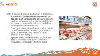 Solo la carne di specie particolari è permessa:
 Mammiferi che ruminano e hanno gli
zoccoli con la fenditura possono essere
kasher, se hanno entrambe le qualità. Ma
se hanno una caratteristica e non l'altra
sono specificamente esclusi
 Sono quindi considerati puri bovini, ovini e
cervidi, mentre non lo sono gli equidi, i
suini, le scimmie, tutti i rettili e insetti
anche se con zampe
 Il pesce deve avere squame e pinne per
essere kosher: sono quindi proibiti i
molluschi, i crostacei, i frutti di mare
Animali
 