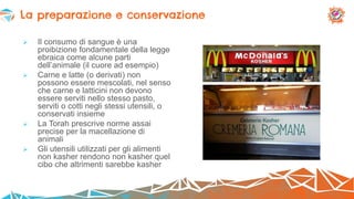  Il consumo di sangue è una
proibizione fondamentale della legge
ebraica come alcune parti
dell’animale (il cuore ad esempio)
 Carne e latte (o derivati) non
possono essere mescolati, nel senso
che carne e latticini non devono
essere serviti nello stesso pasto,
serviti o cotti negli stessi utensili, o
conservati insieme
 La Torah prescrive norme assai
precise per la macellazione di
animali
 Gli utensili utilizzati per gli alimenti
non kasher rendono non kasher quel
cibo che altrimenti sarebbe kasher
La preparazione e conservazione
 