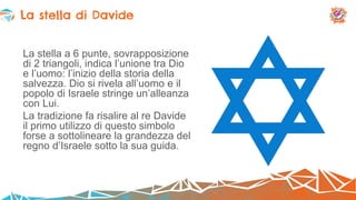 La stella a 6 punte, sovrapposizione
di 2 triangoli, indica l’unione tra Dio
e l’uomo: l’inizio della storia della
salvezza. Dio si rivela all’uomo e il
popolo di Israele stringe un’alleanza
con Lui.
La tradizione fa risalire al re Davide
il primo utilizzo di questo simbolo
forse a sottolineare la grandezza del
regno d’Israele sotto la sua guida.
La stella di Davide
 