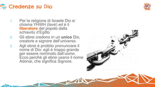 1. Per la religione di Israele Dio si
chiama YHWH (Iavé) ed è il
liberatore del popolo dalla
schiavitù d’Egitto
2. Gli ebrei credono in un unico Dio,
creatore e signore dell’universo.
3. Agli ebrei è proibito pronunciare il
nome di Dio: egli è troppo grande
per essere nominato dall’uomo.
Ecco perché gli ebrei usano il nome
Adonai, che significa Signore.
Credenze su Dio
 