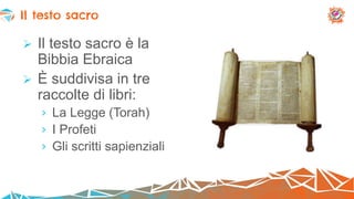  Il testo sacro è la
Bibbia Ebraica
 È suddivisa in tre
raccolte di libri:
› La Legge (Torah)
› I Profeti
› Gli scritti sapienziali
Il testo sacro
 