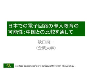Interface Device Laboratory, Kanazawa University http://ifdl.jp/
日本での電子回路の導入教育の
可能性：中国との比較を通して
秋田純一
（金沢大学）
 