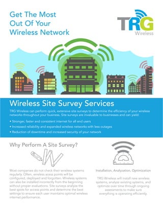 Get The Most
Out Of Your
Wireless Network
Wireless Site Survey Services
TRG Wireless can perform quick, extensive site surveys to determine the efficiency of your wireless
networks throughout your business. Site surveys are invaluable to businesses and can yield:
• Stronger, faster and consistent internet for all end users
• Increased reliability and expanded wireless networks with less outages
• Reduction of downtime and increased security of your network
Installation, Analyzation, Optimization
TRG Wireless will install new wireless
systems, analyze existing systems, and
optimize over time through ongoing
assessments to make sure
everything is operating efficiently.
Why Perform A Site Survey?
Most companies do not check their wireless systems
regularly. Often, wireless acess points will be
configured, deployed and forgotten. Wireless systems
can also be installed incorrectly from the beginning
without proper evaluations. Site surveys analyze the
best spots for access points and determine the best
settings to ensure each user maintains optimal wireless
internet performance.
 