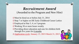Recruitment Award 
(Awarded to the Program and New Hire) 
OMust be hired on or before July 31, 2014 
OStep 7 or higher on DE Early Childhood Career Lattice 
OEmployed at Star 3, 4, or 5 program 
OWorking 30 or more hours weekly 
OProviding direct education and care for children birth 
through five years for 6 months 
OApplication cycle: January 15, 2015-March 31, 2015 
 