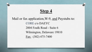 Step 4 
Mail or fax application,W-9, and Paystubs to: 
CORE c/o DAEYC 
2004 Foulk Road - Suite 6 
Wilmington, Delaware 19810 
Fax: (302) 475-7400 
 