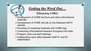 Getting the Word Out… 
(Marketing CORE) 
O Development of CORE brochure and other informational 
materials 
O Development of CORE Info tab on the Delaware AEYC 
website 
O Purchase of marketing materials with CORE logo 
O Conducting Informational sessions throughout the state 
O Program visits and staff meetings 
O Collaborative team effort between DAEYC and EC 
stakeholders 
 