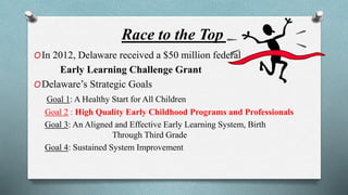 Race to the Top 
OIn 2012, Delaware received a $50 million federal 
Early Learning Challenge Grant 
ODelaware’s Strategic Goals 
Goal 1: A Healthy Start for All Children 
Goal 2 : High Quality Early Childhood Programs and Professionals 
Goal 3: An Aligned and Effective Early Learning System, Birth 
Through Third Grade 
Goal 4: Sustained System Improvement 
 