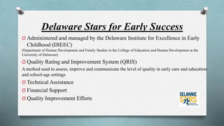 Delaware Stars for Early Success 
O Administered and managed by the Delaware Institute for Excellence in Early 
Childhood (DIEEC) 
(Department of Human Development and Family Studies in the College of Education and Human Development at the 
University of Delaware) 
O Quality Rating and Improvement System (QRIS) 
A method used to assess, improve and communicate the level of quality in early care and education 
and school-age settings 
O Technical Assistance 
O Financial Support 
O Quality Improvement Efforts 
 