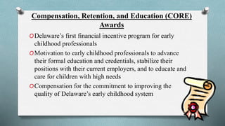 Compensation, Retention, and Education (CORE) 
Awards 
ODelaware’s first financial incentive program for early 
childhood professionals 
OMotivation to early childhood professionals to advance 
their formal education and credentials, stabilize their 
positions with their current employers, and to educate and 
care for children with high needs 
OCompensation for the commitment to improving the 
quality of Delaware’s early childhood system 
 