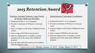 2015 Retention Award 
Teachers, Assistant Teachers, Large Family 
& Family Child Care Providers 
O Employed at Star 3, 4, or 5 program 
O Provide a minimum of 30 hours or more per 
week 
O Step 7 or higher on DE Early Childhood Career 
Lattice 
O Earn a wage of $15.00 or less per hour 
O Must be employed for 12 months or entire 
program year at the same early childhood 
program 
O Provide direct education and care for children 
birth through five years 
Administrators/Curriculum Coordinators 
O Employed at Star 3, 4, or 5 program 
O Provide a minimum of 30 hours or more per 
week 
O Step 8 or higher on DE Early Childhood Career 
Lattice 
O Earn a wage of $20.00 or less per hour 
O Must be employed for 12 months or entire 
program year at the same early childhood 
program 
Application cycle: Monday, January 12, 2015 – Friday, March 13, 2015 
 