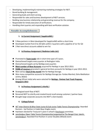 − Developing, Implementing & maintaining marketing strategies for NEIT.
− Brand building & management.
− Generating leads and client serving.
− Responsible for sales and business development of NEIT services.
− Building new business relationship and generating revenue for the company.
− Responsible for timely execution of verifications.
− Handling client queries and responding with best verification solution.
Notable Accomplishments
1. In Current Assignment ( SapphireIMS )
 5 New partners in West developed for SapphireIMS within a short time
 Developed market from 0 to 30 lakhs within 2 quarters with a pipeline of 1cr for Q3
 3 Net new direct accounts added to win list
2. In Previous Assignment ( Redinton India Ltd.)
 Promoted to Team Leads role in short time span of 3 years.
 Overachieved targets every quarter at Redington India.
 Overachieved targets set by NetApp every quarter.
 Most number of New Accounts acquired for NetApp in year 2012-2013.
 $508k of revenue generated in general territory accounts for NetApp in year 2012-2013.
 Won various Deal of the month title for NetApp Storage.
 Won many competitive accounts for NetApp Storage.(ex- Forbes Marshal, Osho Meditation
centre, Bobst)
 Among 2(from India) who were selected for NetApp - Partner Fast Track Program,
Singapore 2013 .
3. In Previous Assignment ( vVerify )
 Strategized work flow of NEIT.
 Renamed NEIT to vVerify and created brand recall among customer / partner base.
 Brought large corporate accounts into NEIT’s client basket.
4. College/School
 46th
Inter-District & Bihar State Junior & Sub-Junior Table Tennis Championship: Awarded
Runners - Up Position in Cadet Boys Singles event.
 Had been elected for Treasurer’s post in school’s Panchayat committee.
 Jamshedpur Open Table Tennis Championship (organized by The Bengal Club, Sakchi,
Jamshedpur): Awarded First Position in Junior Doubles (Mixed) event.
 