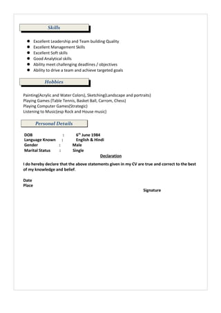 Skills
 Excellent Leadership and Team building Quality
 Excellent Management Skills
 Excellent Soft skills
 Good Analytical skills
 Ability meet challenging deadlines / objectives
 Ability to drive a team and achieve targeted goals
Hobbies
Painting(Acrylic and Water Colors), Sketching(Landscape and portraits)
Playing Games (Table Tennis, Basket Ball, Carrom, Chess)
Playing Computer Games(Strategic)
Listening to Music(esp Rock and House music)
Personal Details
DOB : 6th
June 1984
Language Known : English & Hindi
Gender : Male
Marital Status : Single
Declaration
I do hereby declare that the above statements given in my CV are true and correct to the best
of my knowledge and belief.
Date
Place
Signature
 
