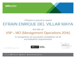 VMware is proud to award
the title of
in recognition of successful completion of all
accreditation requirements
Date of completion: Pat Gelsinger, CEO
Join the Communities: @VMwareVSP VMware Sales Professional (VSP) GroupVSP Partner Link
August 17, 2016
EFRAIN ENRIQUE DEL VILLAR MAYA
VSP – MO (Management Operations 2016)
 