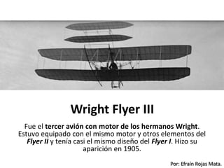 Por: Efraín Rojas Mata.
Wright Flyer III
Fue el tercer avión con motor de los hermanos Wright.
Estuvo equipado con el mismo motor y otros elementos del
Flyer II y tenía casi el mismo diseño del Flyer I. Hizo su
aparición en 1905.
 