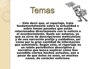  Vale decir que, el reportaje, trata
  fundamentalmente sobre la actualidad o
       sobre temas pasados que están
relacionados directamente con la noticia o
 el acontecimiento. Suele ser extenso, ya
que se sirve de descripciones meticulosas
y de una narración prolija y cuidadosa, así
 como por la gran cantidad de información
que suministra. Según esto, el reportaje es
     un relato periodístico descriptivo y
   narrativo que busca explicar cómo han
  sucedido ciertos hechos actuales, aún a
   pesar de que éstos no sean, en muchos
        casos, de carácter noticioso.
 