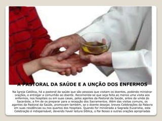 A PASTORAL DA SAÚDE E A UNÇÃO DOS ENFERMOS
Na Igreja Católica, há a pastoral da saúde que são pessoas que visitam os doentes, podendo ministrar
orações, e entregar a comunhão ao doente. Recomenda-se que seja feita ao menos uma visita aos
enfermos, nos hospitais ou em suas casas, pelos agentes da Pastoral da Saúde, antes da vinda do
Sacerdote, a fim de os preparar para a recepção dos Sacramentos. Além das visitas comuns, os
agentes da Pastoral da Saúde, promovam também, se o doente desejar, breves Celebrações da Palavra
em suas residências ou nos quartos dos hospitais. Quando for ministrada a Sagrada Eucaristia, esta
Celebração é indispensável, devendo haver leitura bíblica, o Pai Nosso e outras orações apropriadas
 