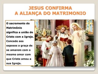 JESUS CONFIRMA
A ALIANÇA DO MATRIMONIO
O sacramento do
Matrimônio
significa a união de
Cristo com a Igreja.
Concede aos
esposos a graça de
se amarem com o
mesmo amor com
que Cristo amou a
sua Igreja.
 