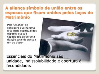 A aliança símbolo de união entre os
esposos que ficam unidos pelos laços do
Matrimônio
Pela "Aliança" se
considera que há uma
igualdade espiritual dos
esposos e a sua
capacidade exige uma
doação total da pessoa
um ao outro.
Essenciais do Matrimônio são:
unidade, indissolubilidade e abertura à
fecundidade.
 