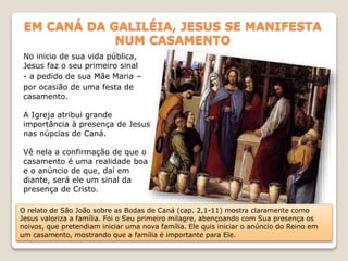 EM CANÁ DA GALILÉIA, JESUS SE MANIFESTA
NUM CASAMENTO
No inicio de sua vida pública,
Jesus faz o seu primeiro sinal
- a pedido de sua Mãe Maria –
por ocasião de uma festa de
casamento.
A Igreja atribui grande
importância à presença de Jesus
nas núpcias de Caná.
Vê nela a confirmação de que o
casamento é uma realidade boa
e o anúncio de que, daí em
diante, será ele um sinal da
presença de Cristo.
O relato de São João sobre as Bodas de Caná (cap. 2,1-11) mostra claramente como
Jesus valoriza a família. Foi o Seu primeiro milagre, abençoando com Sua presença os
noivos, que pretendiam iniciar uma nova família. Ele quis iniciar o anúncio do Reino em
um casamento, mostrando que a família é importante para Ele.
 