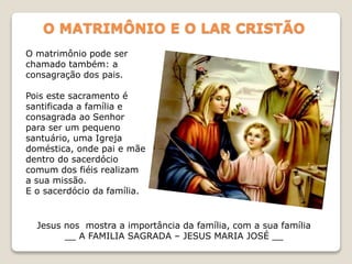 O MATRIMÔNIO E O LAR CRISTÃO
O matrimônio pode ser
chamado também: a
consagração dos pais.
Pois este sacramento é
santificada a família e
consagrada ao Senhor
para ser um pequeno
santuário, uma Igreja
doméstica, onde pai e mãe
dentro do sacerdócio
comum dos fiéis realizam
a sua missão.
E o sacerdócio da família.
Jesus nos mostra a importância da família, com a sua família
__ A FAMILIA SAGRADA – JESUS MARIA JOSÉ __
 