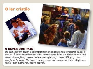 O lar cristão
O DEVER DOS PAIS
Os pais devem fazer o acompanhamento dos filhos, procurar saber o
que está acontecendo com eles, tentar ajudá-los de várias maneiras:
com orientações, com atitudes exemplares, com o diálogo, com
orações. Sempre. Tanto em casa, como na escola, na vida religiosa e
social, nos namoros, entre outros.
 