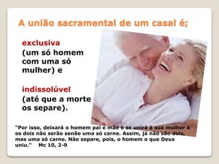 A união sacramental de um casal é;
exclusiva
(um só homem
com uma só
mulher) e
indissolúvel
(até que a morte
os separe).
“Por isso, deixará o homem pai e mãe e se unirá à sua mulher e
os dois não serão senão uma só carne. Assim, já não são dois,
mas uma só carne. Não separe, pois, o homem o que Deus
uniu.“ Mc 10, 2-9
 
