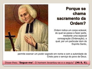 permite exercer um poder sagrado em nome e com a autoridade de
Cristo para o serviço do povo de Deus.
Ordem indica um corpo eclesial,
do qual se passa a fazer parte,
mediante uma especial
consagração (Ordenação), a
qual, por um particular dom do
Espírito Santo,
Disse-lhes: 'Segue-me'. O homem levantou-se e o seguiu" (Mt 9, 9).
 