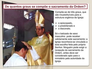 Compõe-se de três graus, que
são insubstituíveis para a
estrutura orgânica da Igreja:
 o episcopado,
 o presbiterado e
 o diaconato.
Só o batizado de sexo
masculino pode receber
validamente este sacramento: a
Igreja reconhece-se vinculada a
esta escolha feita pelo próprio
Senhor. Ninguém pode exigir a
recepção do sacramento da
Ordem, antes deve ser
considerado apto para o
ministério pela autoridade da
Igreja.
De quantos graus se compõe o sacramento da Ordem?
 