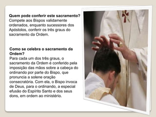 Como se celebra o sacramento da
Ordem?
Para cada um dos três graus, o
sacramento da Ordem é conferido pela
imposição das mãos sobre a cabeça do
ordinando por parte do Bispo, que
pronuncia a solene oração
consecratória. Com ela, o Bispo invoca
de Deus, para o ordinando, a especial
efusão do Espírito Santo e dos seus
dons, em ordem ao ministério.
Quem pode conferir este sacramento?
Compete aos Bispos validamente
ordenados, enquanto sucessores dos
Apóstolos, conferir os três graus do
sacramento da Ordem.
 