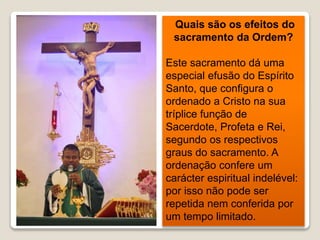 Quais são os efeitos do
sacramento da Ordem?
Este sacramento dá uma
especial efusão do Espírito
Santo, que configura o
ordenado a Cristo na sua
tríplice função de
Sacerdote, Profeta e Rei,
segundo os respectivos
graus do sacramento. A
ordenação confere um
carácter espiritual indelével:
por isso não pode ser
repetida nem conferida por
um tempo limitado.
 