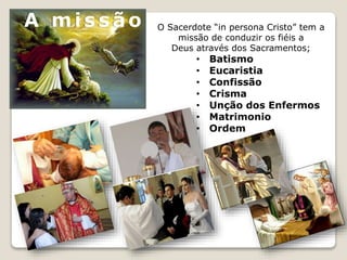 O Sacerdote “in persona Cristo” tem a
missão de conduzir os fiéis a
Deus através dos Sacramentos;
• Batismo
• Eucaristia
• Confissão
• Crisma
• Unção dos Enfermos
• Matrimonio
• Ordem
A mis s ão
 