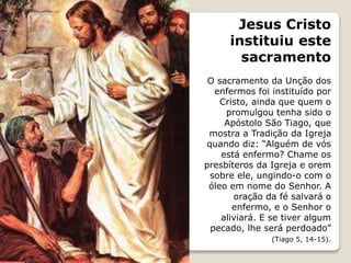 Jesus Cristo
instituiu este
sacramento
O sacramento da Unção dos
enfermos foi instituído por
Cristo, ainda que quem o
promulgou tenha sido o
Apóstolo São Tiago, que
mostra a Tradição da Igreja
quando diz: “Alguém de vós
está enfermo? Chame os
presbíteros da Igreja e orem
sobre ele, ungindo-o com o
óleo em nome do Senhor. A
oração da fé salvará o
enfermo, e o Senhor o
aliviará. E se tiver algum
pecado, lhe será perdoado”
(Tiago 5, 14-15).
 