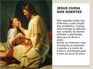 JESUS CUIDA
DOS DOENTES
Pela sagrada Unção dos
Enfermos e pela oração
dos presbítero, a Igreja
toda entrega os doentes
aos cuidados do Senhor
sofredor e glorificado,
para que os alivie e
salve.
Exorta os mesmos a que
livremente se associem
à paixão e à morte de
Cristo e contribuam para
o bem do povo de Deus
 