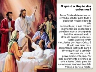 O que é a Unção dos
enfermos?
Jesus Cristo deixou-nos um
remédio salutar para toda e
qualquer necessidade da
vida
sobrenatural, e nos últimos
momentos da existência o
demônio monta uma grande
batalha, necessitando a
alma de auxílios especiais.
Estes auxílios foram
vinculados por Jesus Cristo à
Unção dos enfermos,
sacramento instituído para o
alívio espiritual e também
corporal do cristão
gravemente enfermo. Por
este sacramento o cristão se
une a Jesus Cristo para ter
os mesmos sentimentos dele
frente à dor e à morte.
 