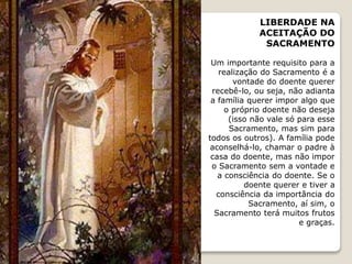 LIBERDADE NA
ACEITAÇÃO DO
SACRAMENTO
Um importante requisito para a
realização do Sacramento é a
vontade do doente querer
recebê-lo, ou seja, não adianta
a família querer impor algo que
o próprio doente não deseja
(isso não vale só para esse
Sacramento, mas sim para
todos os outros). A família pode
aconselhá-lo, chamar o padre à
casa do doente, mas não impor
o Sacramento sem a vontade e
a consciência do doente. Se o
doente querer e tiver a
consciência da importância do
Sacramento, aí sim, o
Sacramento terá muitos frutos
e graças.
 