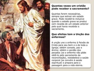 Quantas vezes um cristão
pode receber o sacramento?
Quantas forem necessárias,
sempre que estiver em estado
grave. Pode recebê-lo inclusive
quando o estado grave se produz
com recaída de um estado anterior
pelo qual havia recebido o
sacramento.
Que efeitos tem a Unção dos
enfermos?
A unção une o enfermo à Paixão de
Cristo para seu bem e o de toda a
Igreja; obtém consolo, paz e
ânimo; obtém o perdão dos
pecados (se o enfermo não pôde
obtê-lo pelo sacramento da
reconciliação), restabelece a saúde
corporal (se convém à saúde
espiritual) e prepara para a
passagem para a vida eterna.
 