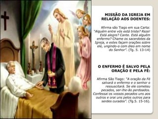 MISSÃO DA IGREJA EM
RELAÇÃO AOS DOENTES:
Afirma são Tiago em sua Carta:
“Alguém entre vós está triste? Reze!
Está alegre? Cante. Está alguém
enfermo? Chame os sacerdotes da
Igreja, e estes façam orações sobre
ele, ungindo-o com óleo em nome
do Senhor”. (Tg. 5. 13-14)
O ENFERMO É SALVO PELA
ORAÇÃO E PELA FÉ:
Afirma São Tiago: “A oração da Fé
salvará o enfermo e o senhor o
ressuscitará. Se ele cometeu
pecados, ser-lhe-ão perdoados.
Confessai os vossos pecados uns aos
outros e orai uns pelos outros para
serdes curados”. (Tg.5. 15-16).
 