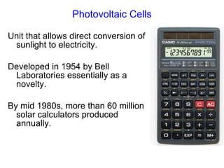 Photovoltaic Cells Unit that allows direct conversion of sunlight to electricity. Developed in 1954 by Bell Laboratories essentially as a novelty. By mid 1980s, more than 60 million solar calculators produced annually. 