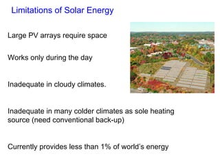 Limitations of Solar Energy Large PV arrays require space Works only during the day Inadequate in cloudy climates. Inadequate in many colder climates as sole heating source (need conventional back-up) Currently provides less than 1% of world ’s energy 