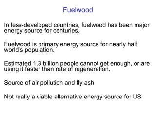 Fuelwood In less-developed countries, fuelwood has been major energy source for centuries. Fuelwood is primary energy source for nearly half world ’s population. Estimated 1.3 billion people cannot get enough, or are using it faster than rate of regeneration. Source of air pollution and fly ash Not really a viable alternative energy source for US 
