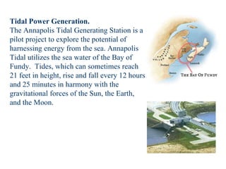 Tidal Power Generation. The Annapolis Tidal Generating Station is a pilot project to explore the potential of harnessing energy from the sea. Annapolis Tidal utilizes the sea water of the Bay of Fundy.  Tides, which can sometimes reach 21 feet in height, rise and fall every 12 hours and 25 minutes in harmony with the gravitational forces of the Sun, the Earth, and the Moon.  