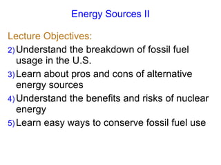 Energy Sources II Lecture Objectives: Understand the breakdown of fossil fuel usage in the U.S. Learn about pros and cons of alternative energy sources Understand the benefits and risks of nuclear energy Learn easy ways to conserve fossil fuel use 